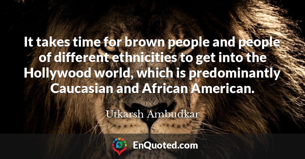 It takes time for brown people and people of different ethnicities to get into the Hollywood world, which is predominantly Caucasian and African American.