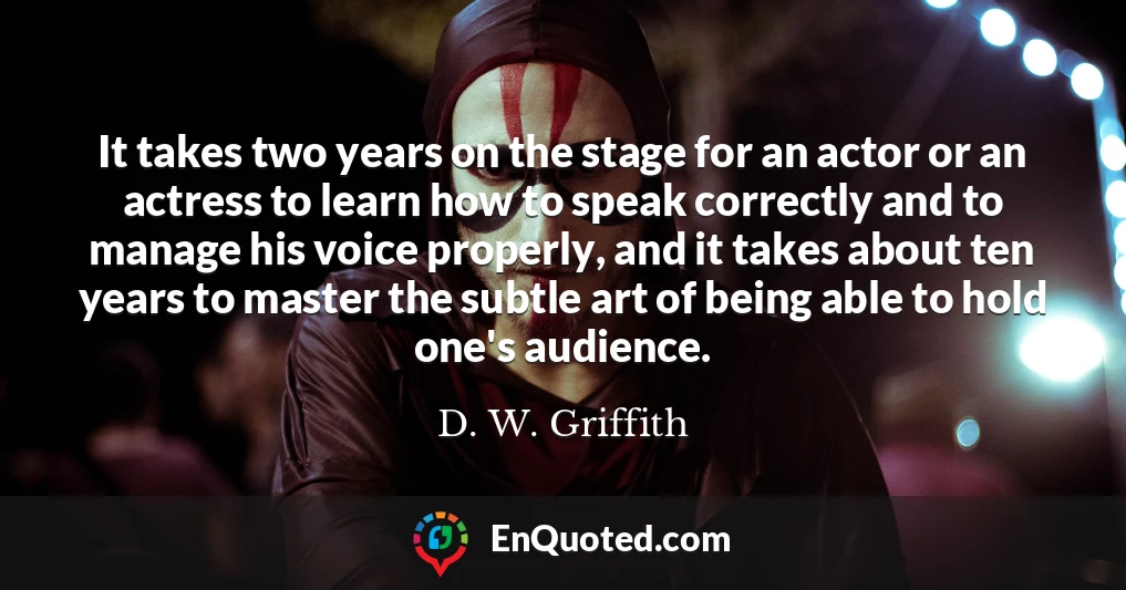 It takes two years on the stage for an actor or an actress to learn how to speak correctly and to manage his voice properly, and it takes about ten years to master the subtle art of being able to hold one's audience.