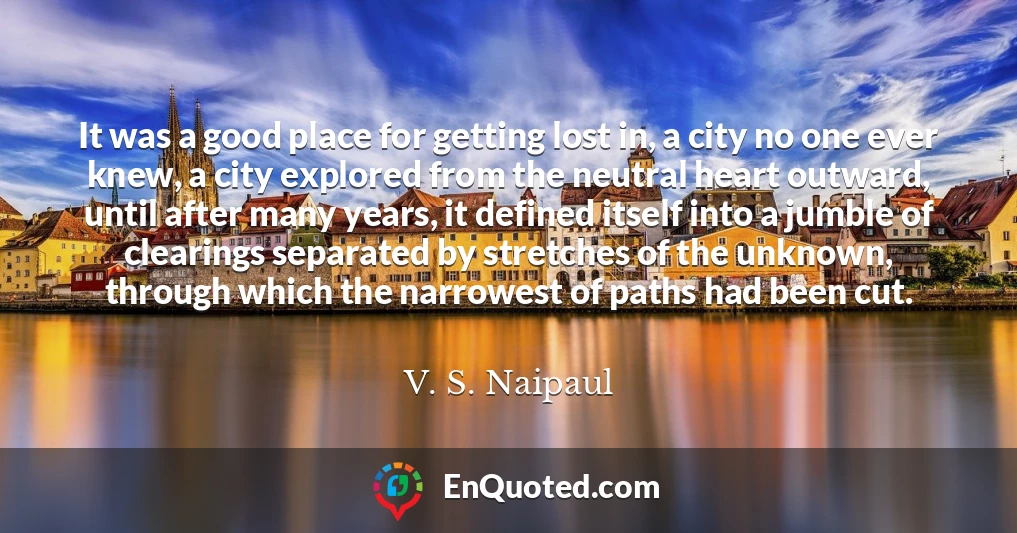 It was a good place for getting lost in, a city no one ever knew, a city explored from the neutral heart outward, until after many years, it defined itself into a jumble of clearings separated by stretches of the unknown, through which the narrowest of paths had been cut.