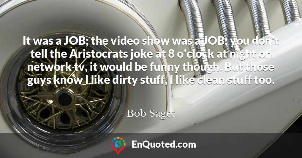 It was a JOB; the video show was a JOB; you don't tell the Aristocrats joke at 8 o'clock at night on network tv, it would be funny though. But those guys know I like dirty stuff, I like clean stuff too.