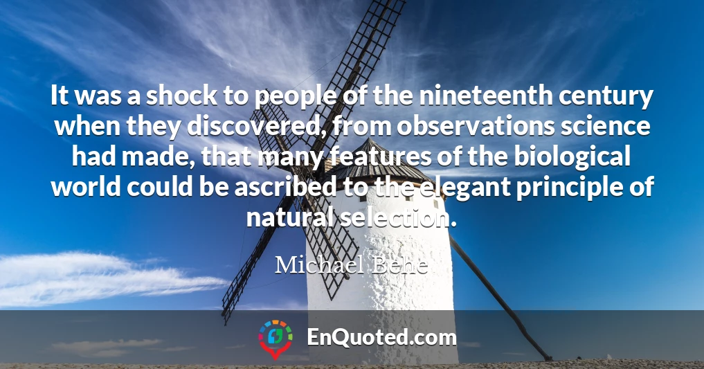 It was a shock to people of the nineteenth century when they discovered, from observations science had made, that many features of the biological world could be ascribed to the elegant principle of natural selection.