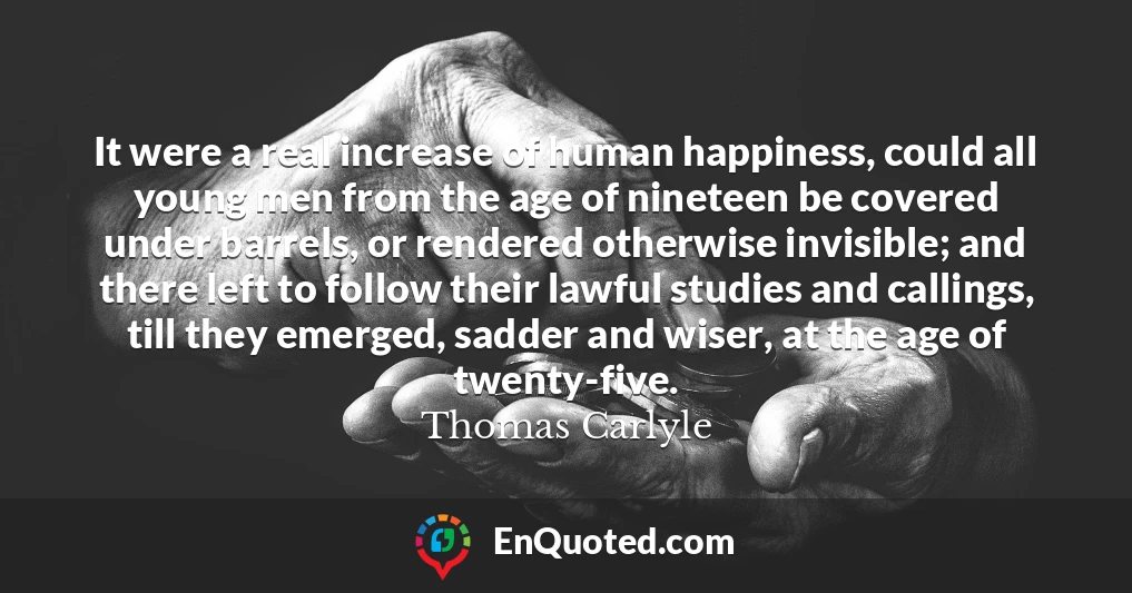 It were a real increase of human happiness, could all young men from the age of nineteen be covered under barrels, or rendered otherwise invisible; and there left to follow their lawful studies and callings, till they emerged, sadder and wiser, at the age of twenty-five.