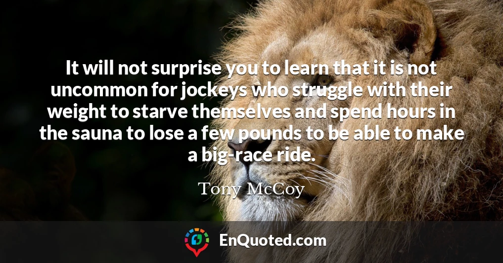 It will not surprise you to learn that it is not uncommon for jockeys who struggle with their weight to starve themselves and spend hours in the sauna to lose a few pounds to be able to make a big-race ride. It will not surprise you to learn that it is not uncommon for jockeys who struggle with their weight to starve themselves and spend hours in the sauna to lose a few pounds to be able to make a big-race ride.