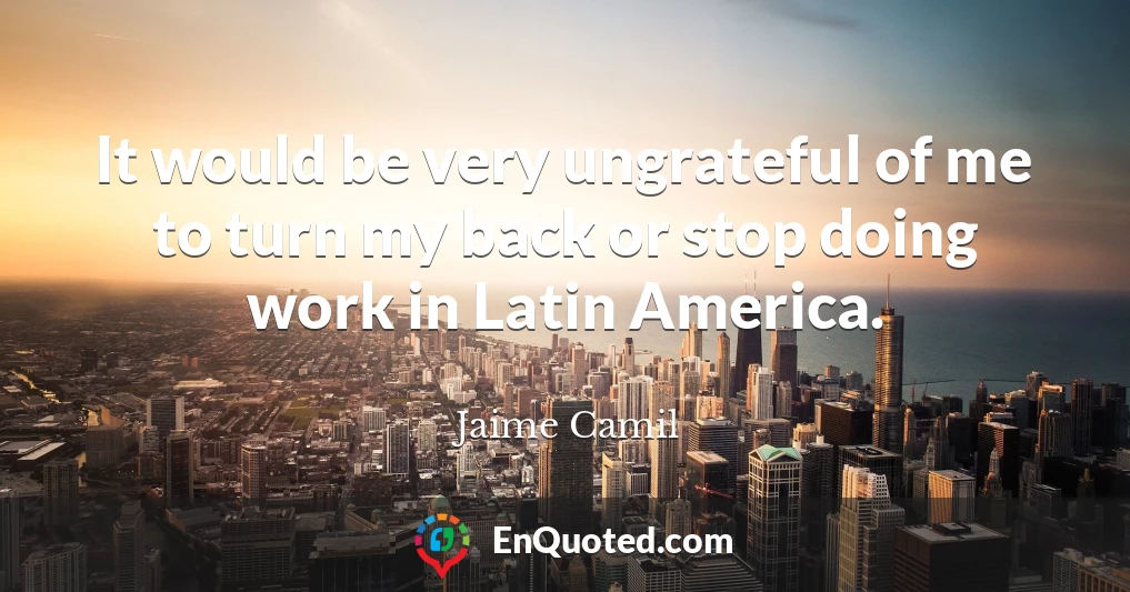 It would be very ungrateful of me to turn my back or stop doing work in Latin America.