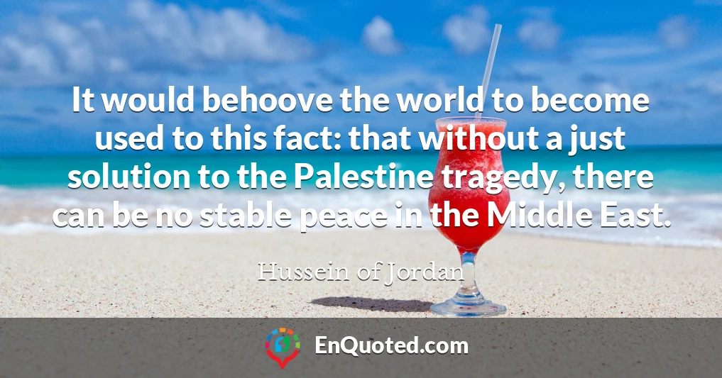 It would behoove the world to become used to this fact: that without a just solution to the Palestine tragedy, there can be no stable peace in the Middle East.