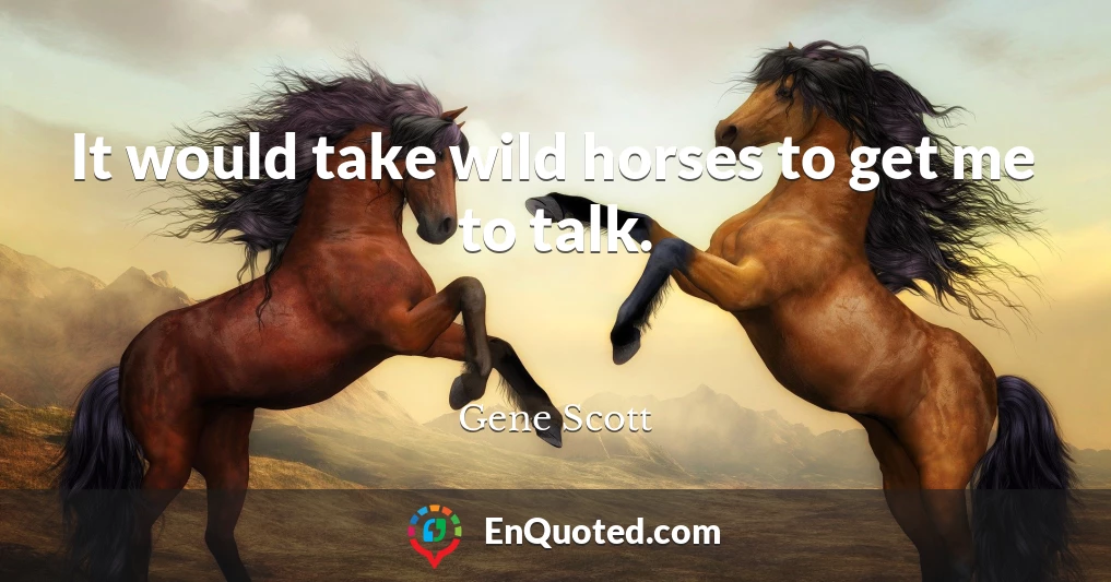 It would take wild horses to get me to talk.