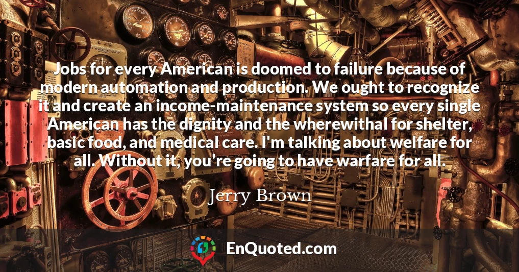 Jobs for every American is doomed to failure because of modern automation and production. We ought to recognize it and create an income-maintenance system so every single American has the dignity and the wherewithal for shelter, basic food, and medical care. I'm talking about welfare for all. Without it, you're going to have warfare for all.