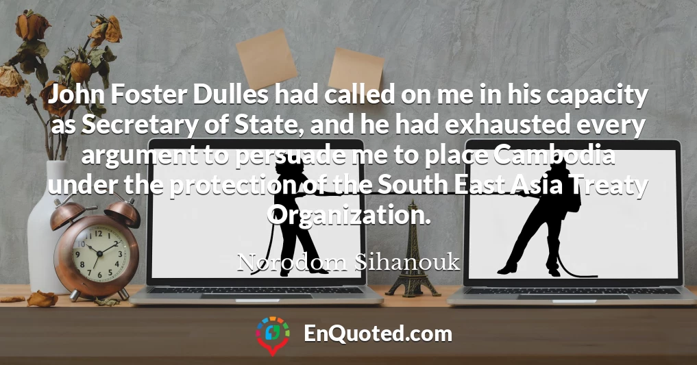 John Foster Dulles had called on me in his capacity as Secretary of State, and he had exhausted every argument to persuade me to place Cambodia under the protection of the South East Asia Treaty Organization.