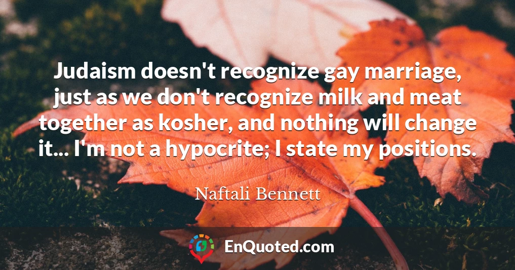 Judaism doesn't recognize gay marriage, just as we don't recognize milk and meat together as kosher, and nothing will change it... I'm not a hypocrite; I state my positions.