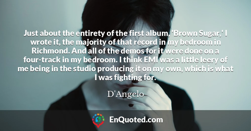 Just about the entirety of the first album, 'Brown Sugar,' I wrote it, the majority of that record in my bedroom in Richmond. And all of the demos for it were done on a four-track in my bedroom. I think EMI was a little leery of me being in the studio producing it on my own, which is what I was fighting for.
