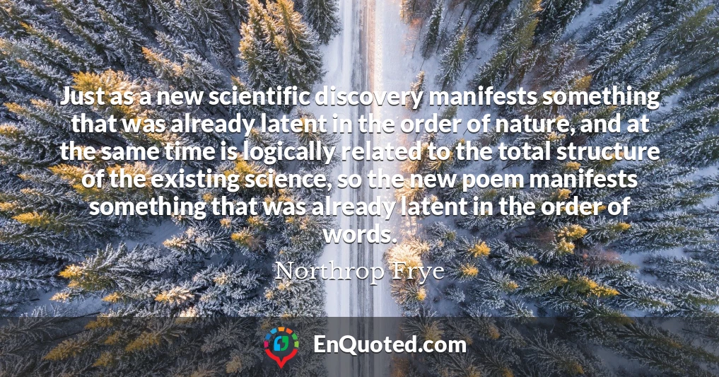 Just as a new scientific discovery manifests something that was already latent in the order of nature, and at the same time is logically related to the total structure of the existing science, so the new poem manifests something that was already latent in the order of words.