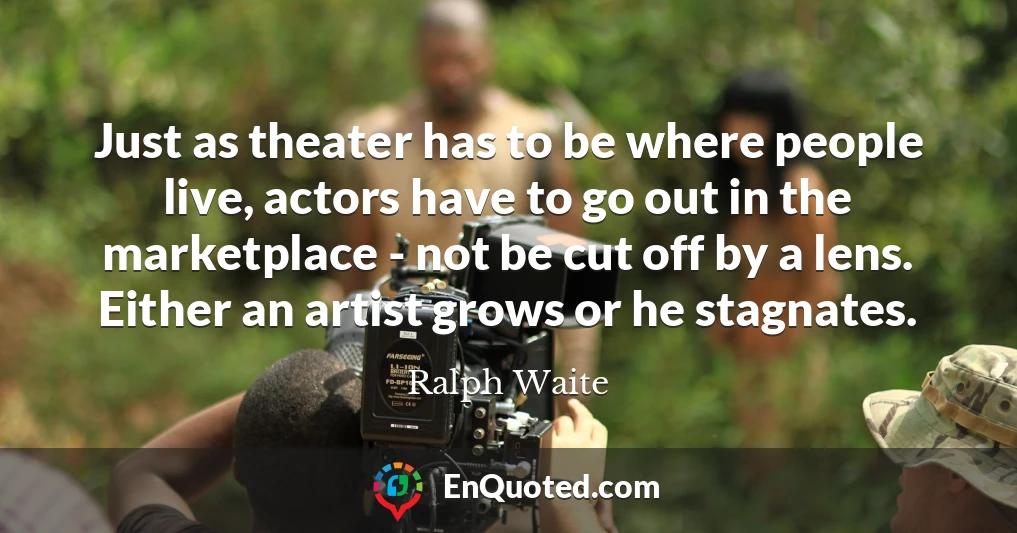 Just as theater has to be where people live, actors have to go out in the marketplace - not be cut off by a lens. Either an artist grows or he stagnates.