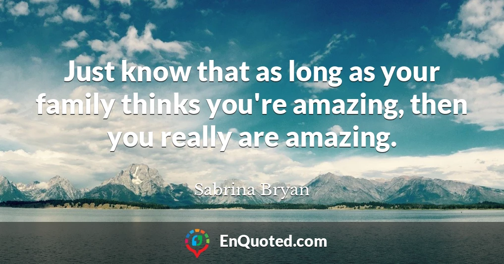 Just know that as long as your family thinks you're amazing, then you really are amazing.