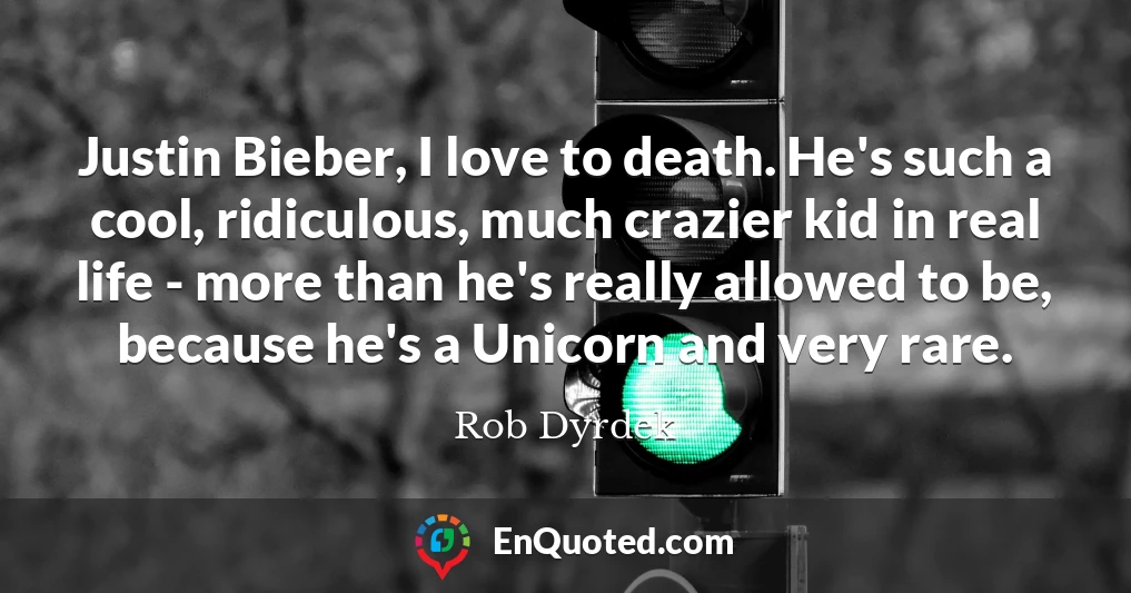 Justin Bieber, I love to death. He's such a cool, ridiculous, much crazier kid in real life - more than he's really allowed to be, because he's a Unicorn and very rare.