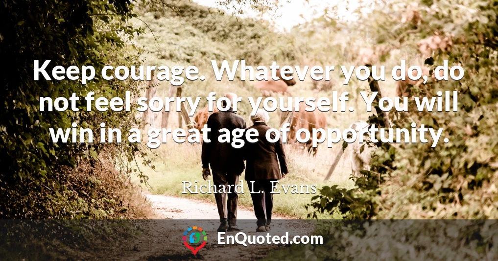 Keep courage. Whatever you do, do not feel sorry for yourself. You will win in a great age of opportunity.