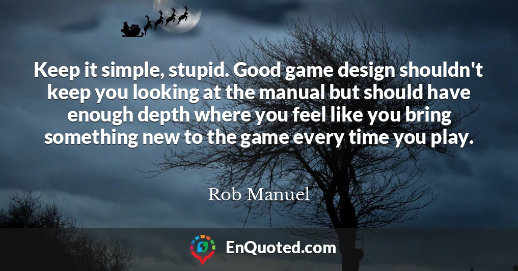 Keep it simple, stupid. Good game design shouldn't keep you looking at the manual but should have enough depth where you feel like you bring something new to the game every time you play.