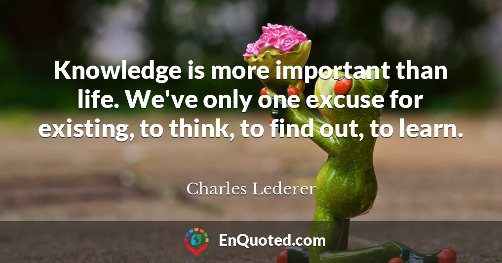 Knowledge is more important than life. We've only one excuse for existing, to think, to find out, to learn.
