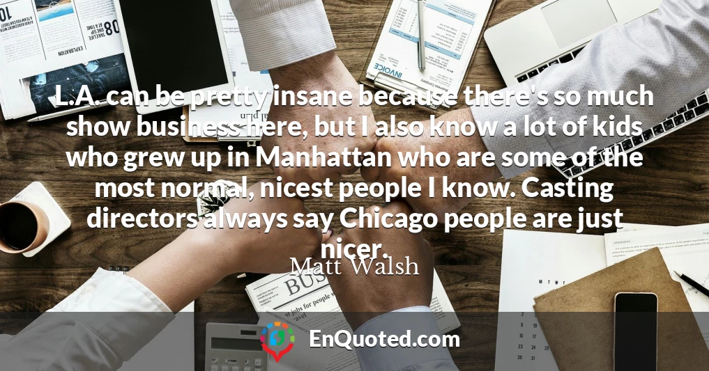 L.A. can be pretty insane because there's so much show business here, but I also know a lot of kids who grew up in Manhattan who are some of the most normal, nicest people I know. Casting directors always say Chicago people are just nicer.