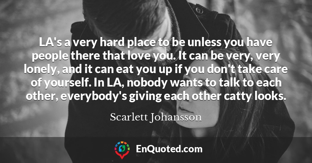LA's a very hard place to be unless you have people there that love you. It can be very, very lonely, and it can eat you up if you don't take care of yourself. In LA, nobody wants to talk to each other, everybody's giving each other catty looks.