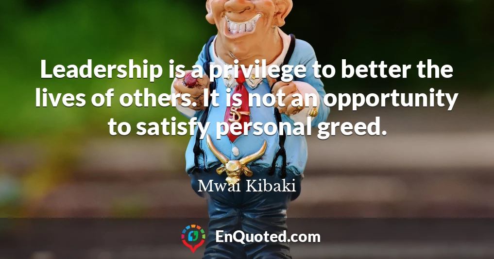Leadership is a privilege to better the lives of others. It is not an opportunity to satisfy personal greed.