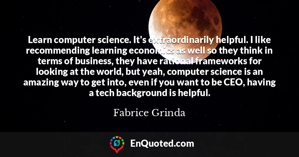 Learn computer science. It's extraordinarily helpful. I like recommending learning economics as well so they think in terms of business, they have rational frameworks for looking at the world, but yeah, computer science is an amazing way to get into, even if you want to be CEO, having a tech background is helpful.