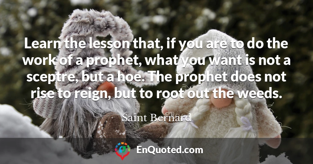 Learn the lesson that, if you are to do the work of a prophet, what you want is not a sceptre, but a hoe. The prophet does not rise to reign, but to root out the weeds.