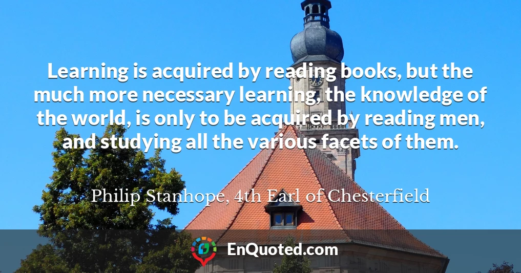 Learning is acquired by reading books, but the much more necessary learning, the knowledge of the world, is only to be acquired by reading men, and studying all the various facets of them.