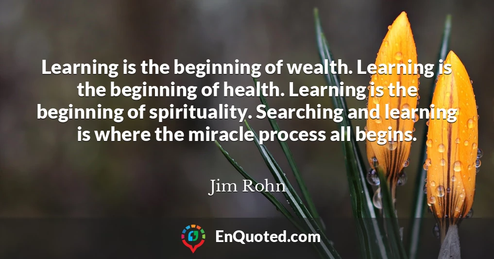 Learning is the beginning of wealth. Learning is the beginning of health. Learning is the beginning of spirituality. Searching and learning is where the miracle process all begins.