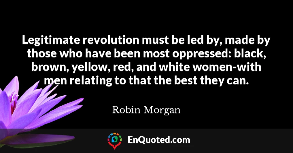 Legitimate revolution must be led by, made by those who have been most oppressed: black, brown, yellow, red, and white women-with men relating to that the best they can.