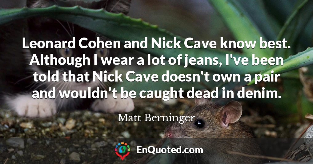 Leonard Cohen and Nick Cave know best. Although I wear a lot of jeans, I've been told that Nick Cave doesn't own a pair and wouldn't be caught dead in denim.