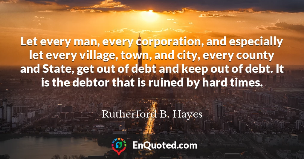 Let every man, every corporation, and especially let every village, town, and city, every county and State, get out of debt and keep out of debt. It is the debtor that is ruined by hard times.