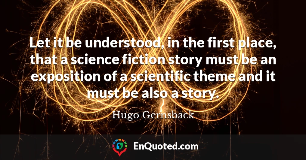 Let it be understood, in the first place, that a science fiction story must be an exposition of a scientific theme and it must be also a story.