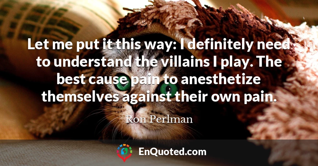 Let me put it this way: I definitely need to understand the villains I play. The best cause pain to anesthetize themselves against their own pain.