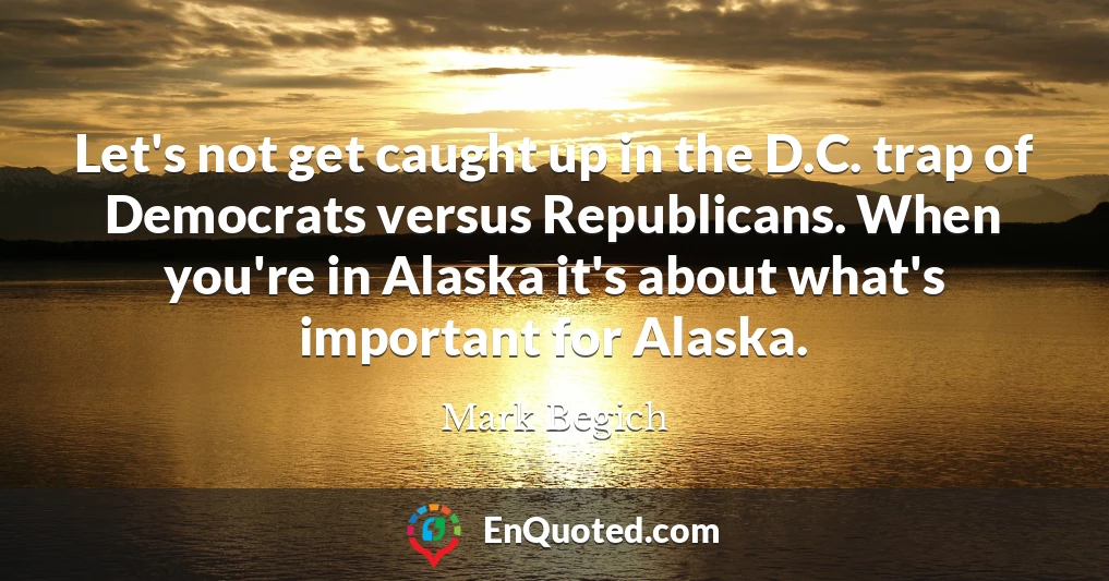 Let's not get caught up in the D.C. trap of Democrats versus Republicans. When you're in Alaska it's about what's important for Alaska.