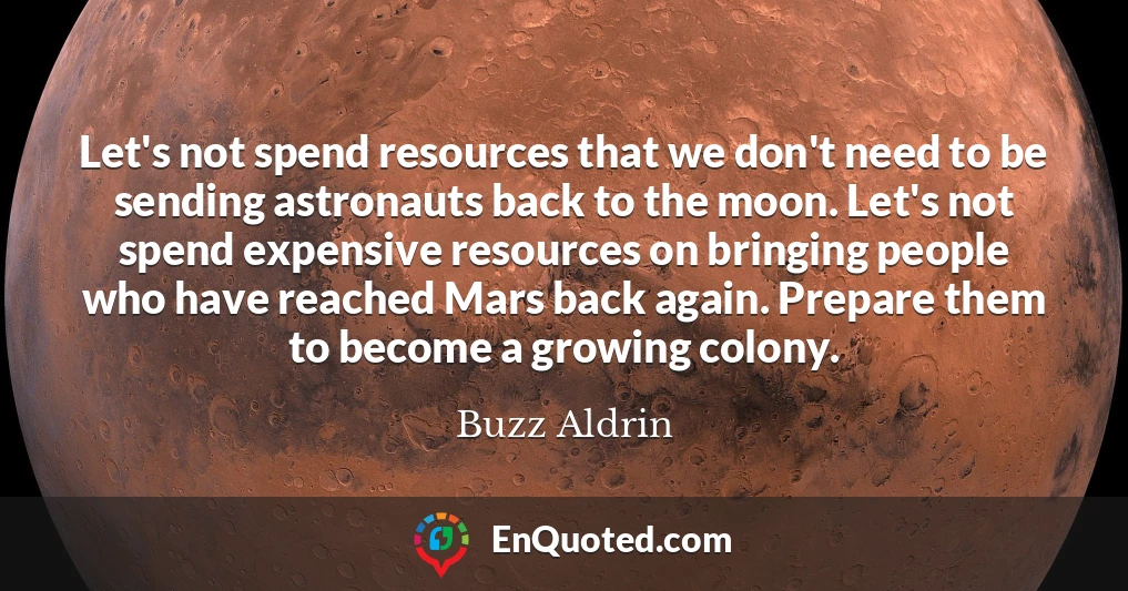 Let's not spend resources that we don't need to be sending astronauts back to the moon. Let's not spend expensive resources on bringing people who have reached Mars back again. Prepare them to become a growing colony. Let's not spend resources that we don't need to be sending astronauts back to the moon. Let's not spend expensive resources on bringing people who have reached Mars back again. Prepare them to become a growing colony.