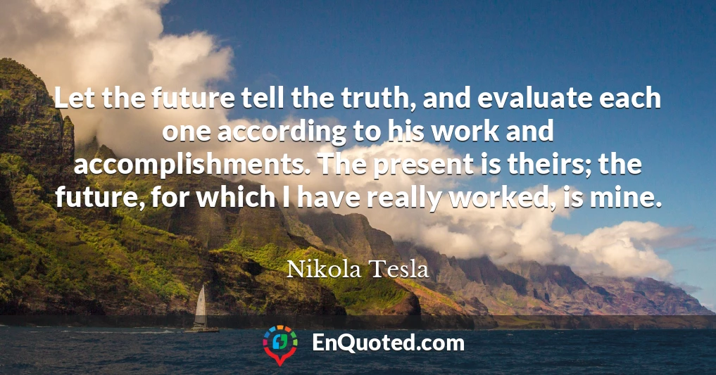 Let the future tell the truth, and evaluate each one according to his work and accomplishments. The present is theirs; the future, for which I have really worked, is mine.