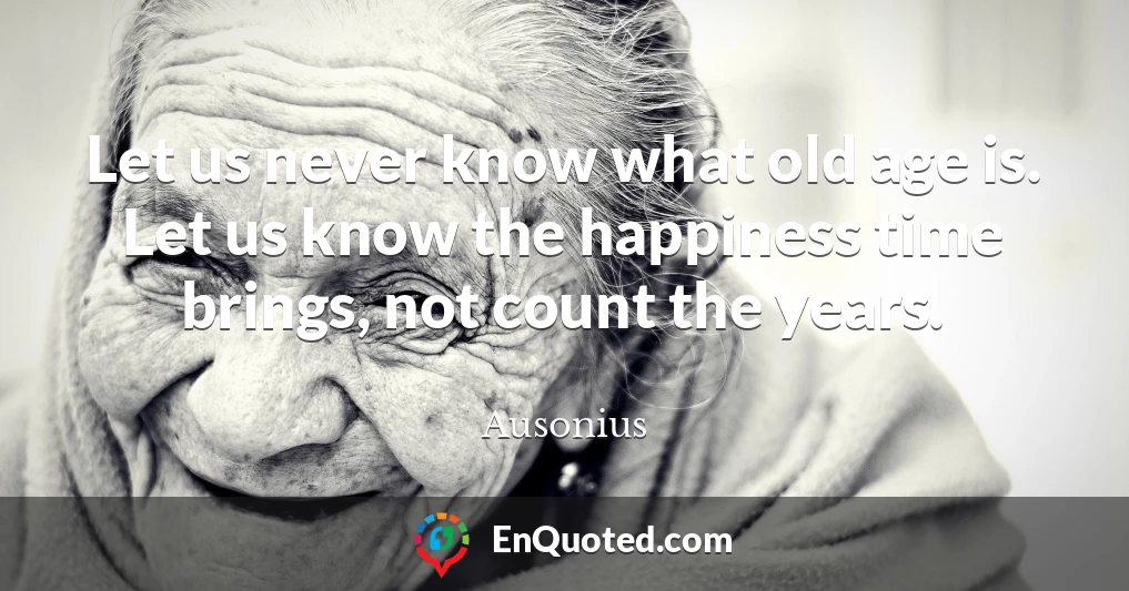 Let us never know what old age is. Let us know the happiness time brings, not count the years.