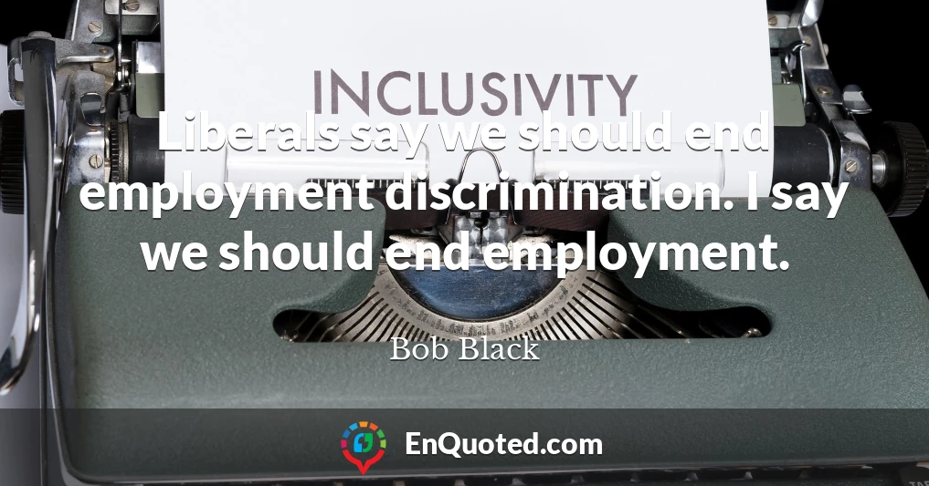 Liberals say we should end employment discrimination. I say we should end employment.