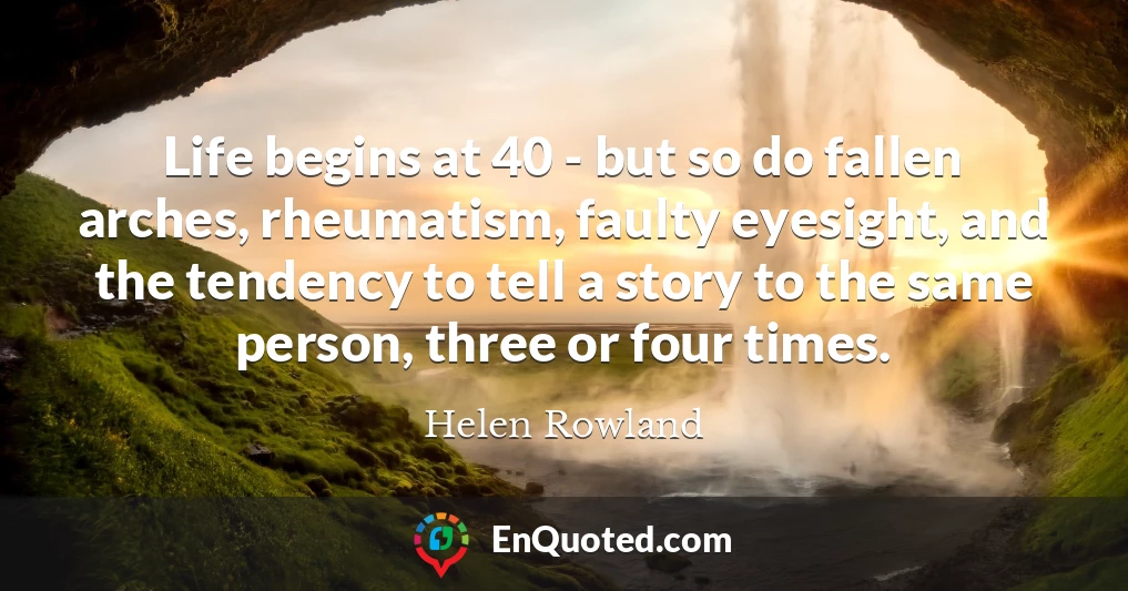 Life begins at 40 - but so do fallen arches, rheumatism, faulty eyesight, and the tendency to tell a story to the same person, three or four times.