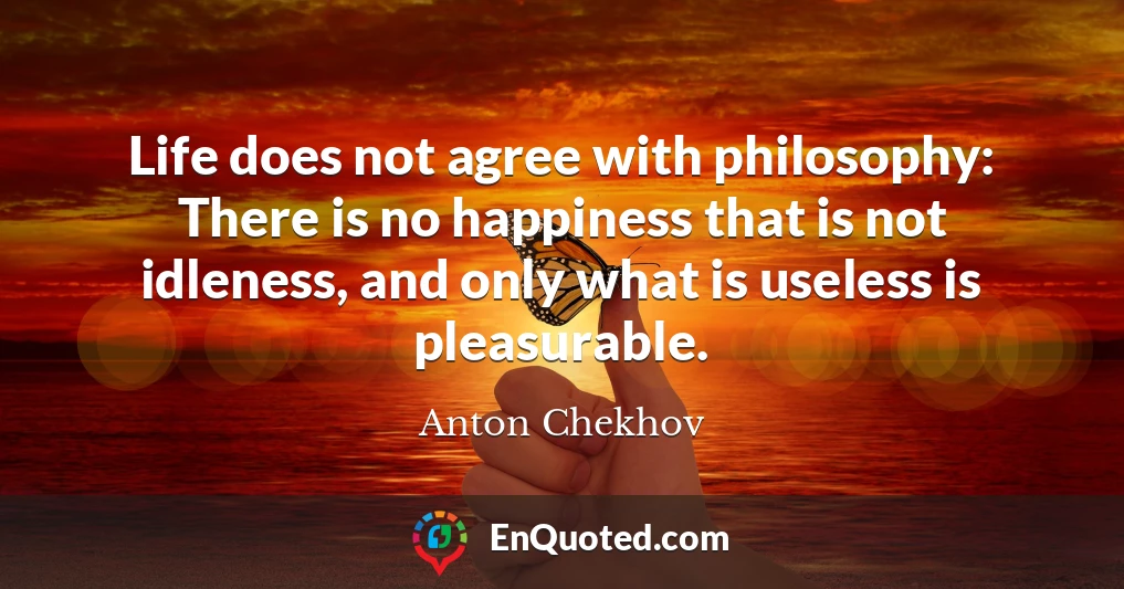 Life does not agree with philosophy: There is no happiness that is not idleness, and only what is useless is pleasurable.