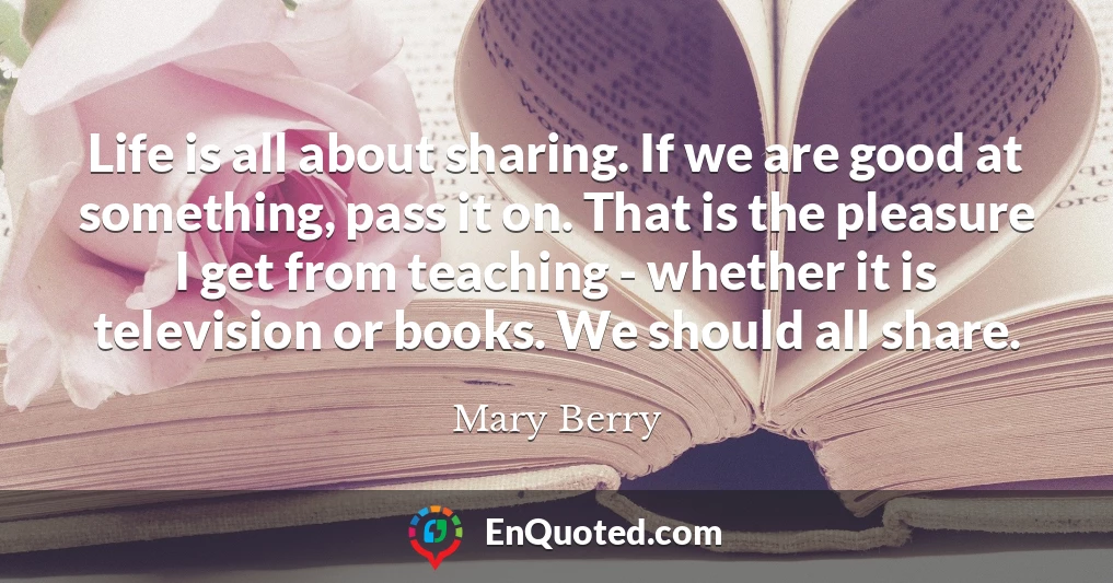 Life is all about sharing. If we are good at something, pass it on. That is the pleasure I get from teaching - whether it is television or books. We should all share.
