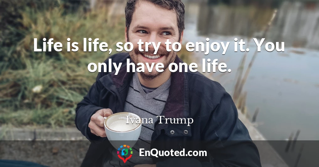 Life is life, so try to enjoy it. You only have one life.