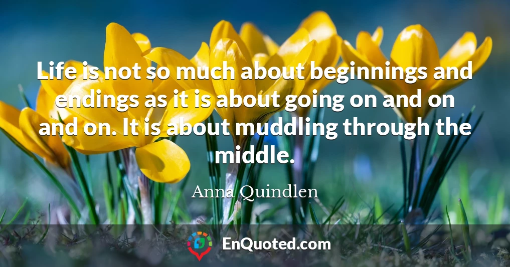 Life is not so much about beginnings and endings as it is about going on and on and on. It is about muddling through the middle.