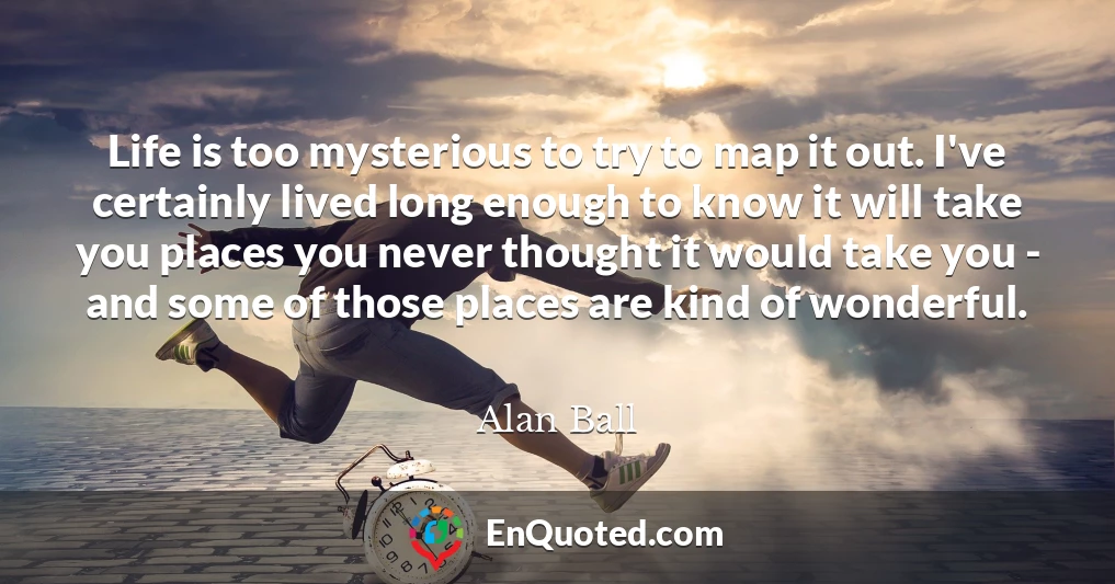 Life is too mysterious to try to map it out. I've certainly lived long enough to know it will take you places you never thought it would take you - and some of those places are kind of wonderful.