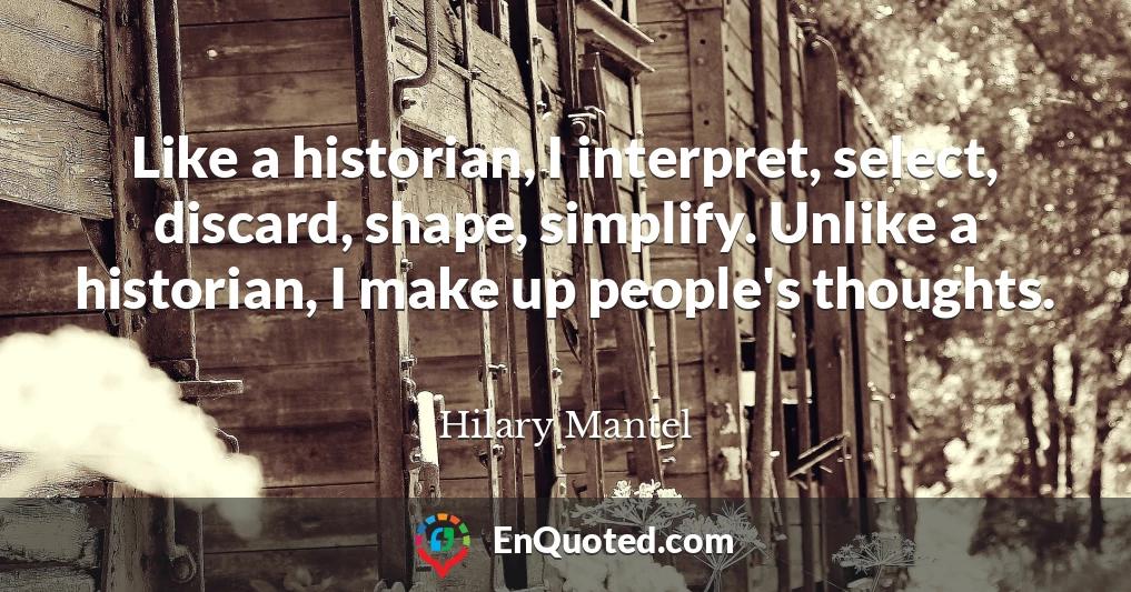 Like a historian, I interpret, select, discard, shape, simplify. Unlike a historian, I make up people's thoughts.
