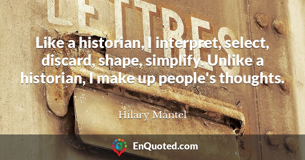 Like a historian, I interpret, select, discard, shape, simplify. Unlike a historian, I make up people's thoughts.