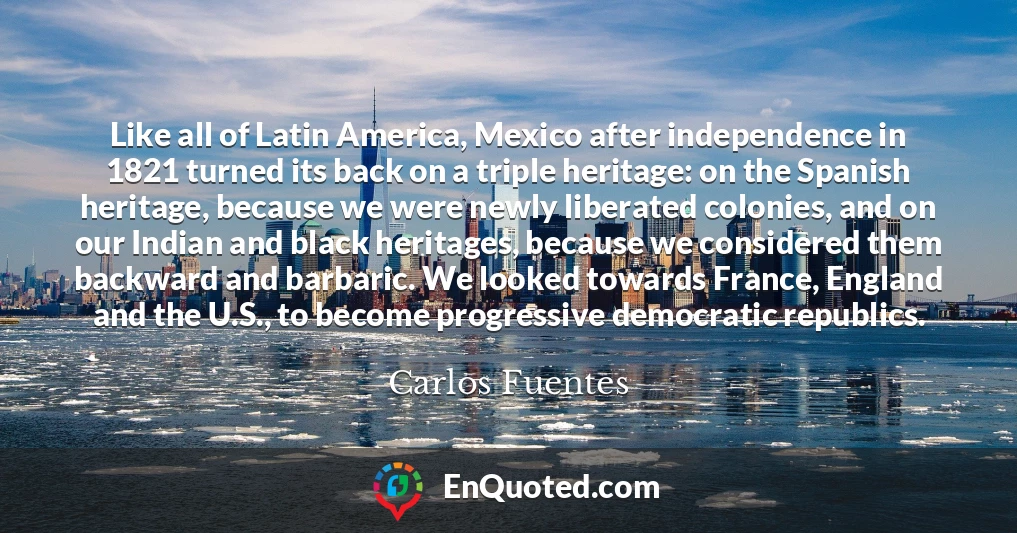 Like all of Latin America, Mexico after independence in 1821 turned its back on a triple heritage: on the Spanish heritage, because we were newly liberated colonies, and on our Indian and black heritages, because we considered them backward and barbaric. We looked towards France, England and the U.S., to become progressive democratic republics.