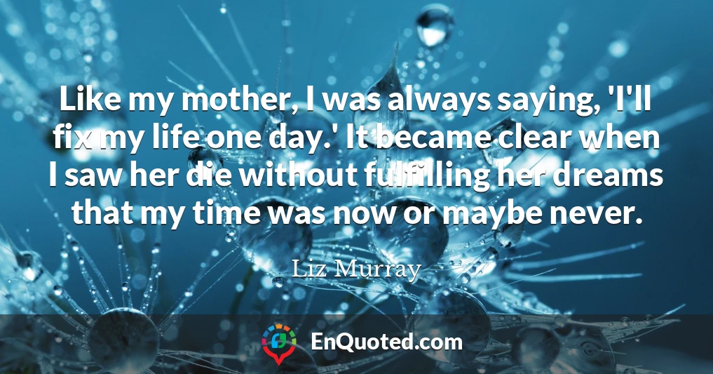 Like my mother, I was always saying, 'I'll fix my life one day.' It became clear when I saw her die without fulfilling her dreams that my time was now or maybe never.