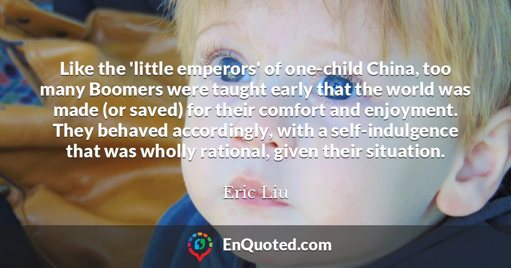 Like the 'little emperors' of one-child China, too many Boomers were taught early that the world was made (or saved) for their comfort and enjoyment. They behaved accordingly, with a self-indulgence that was wholly rational, given their situation.