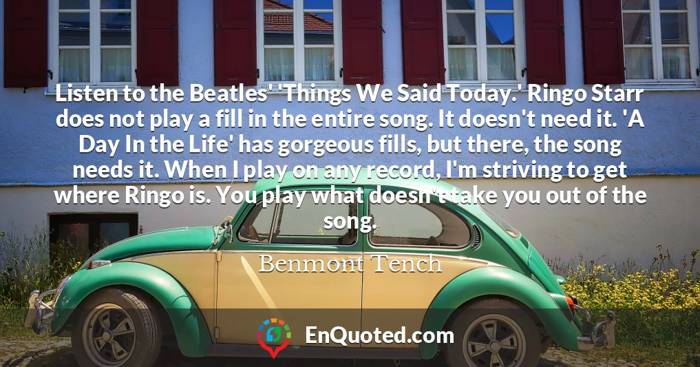 Listen to the Beatles' 'Things We Said Today.' Ringo Starr does not play a fill in the entire song. It doesn't need it. 'A Day In the Life' has gorgeous fills, but there, the song needs it. When I play on any record, I'm striving to get where Ringo is. You play what doesn't take you out of the song.